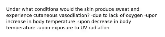 Under what conditions would the skin produce sweat and experience cutaneous vasodilation? -due to lack of oxygen -upon increase in body temperature -upon decrease in body temperature -upon exposure to UV radiation