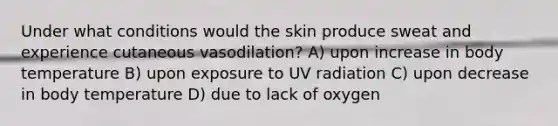 Under what conditions would the skin produce sweat and experience cutaneous vasodilation? A) upon increase in body temperature B) upon exposure to UV radiation C) upon decrease in body temperature D) due to lack of oxygen