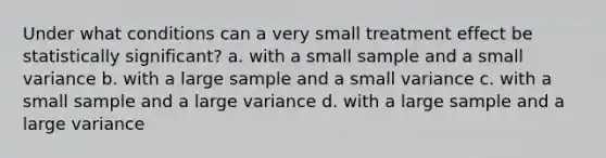 Under what conditions can a very small treatment effect be statistically significant? a. with a small sample and a small variance b. with a large sample and a small variance c. with a small sample and a large variance d. with a large sample and a large variance