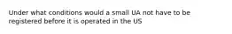 Under what conditions would a small UA not have to be registered before it is operated in the US