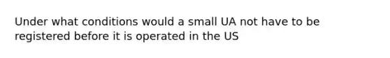 Under what conditions would a small UA not have to be registered before it is operated in the US