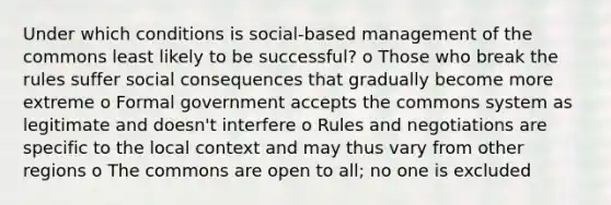 Under which conditions is social-based management of the commons least likely to be successful? o Those who break the rules suffer social consequences that gradually become more extreme o Formal government accepts the commons system as legitimate and doesn't interfere o Rules and negotiations are specific to the local context and may thus vary from other regions o The commons are open to all; no one is excluded