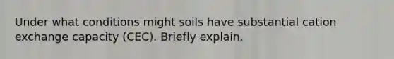 Under what conditions might soils have substantial cation exchange capacity (CEC). Briefly explain.