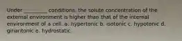 Under _________ conditions, the solute concentration of the external environment is higher than that of the internal environment of a cell. a. hypertonic b. isotonic c. hypotonic d. ginantonic e. hydrostatic