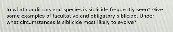 In what conditions and species is siblicide frequently seen? Give some examples of facultative and obligatory siblicide. Under what circumstances is siblicide most likely to evolve?