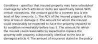 Conditions - specifics that insured property may have scheduled coverage by which articles or items are specifically listed. With certain exceptions, the amount paid for a covered loss is the least of four amounts: 1. The ACV of the insured property at the time of loss or damage 2. The amount for which the insured could reasonably be expected to have the property repaired to its condition immediately before loss 3. The amount for which the insured could reasonable by expected to replace the property with property substantially identical to the lost or damaged article 4. The amount of insurance stated in the policy