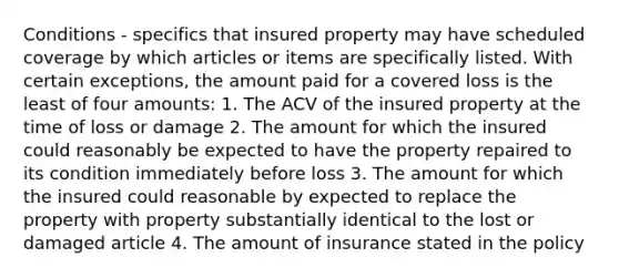 Conditions - specifics that insured property may have scheduled coverage by which articles or items are specifically listed. With certain exceptions, the amount paid for a covered loss is the least of four amounts: 1. The ACV of the insured property at the time of loss or damage 2. The amount for which the insured could reasonably be expected to have the property repaired to its condition immediately before loss 3. The amount for which the insured could reasonable by expected to replace the property with property substantially identical to the lost or damaged article 4. The amount of insurance stated in the policy