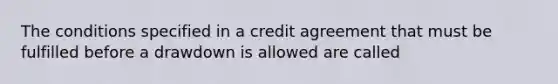 The conditions specified in a credit agreement that must be fulfilled before a drawdown is allowed are called