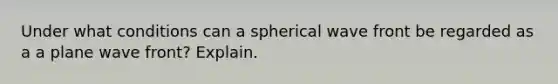 Under what conditions can a spherical wave front be regarded as a a plane wave front? Explain.