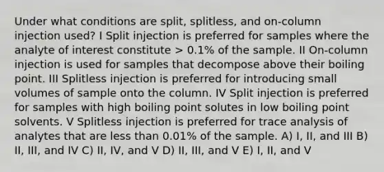 Under what conditions are split, splitless, and on-column injection used? I Split injection is preferred for samples where the analyte of interest constitute > 0.1% of the sample. II On-column injection is used for samples that decompose above their boiling point. III Splitless injection is preferred for introducing small volumes of sample onto the column. IV Split injection is preferred for samples with high boiling point solutes in low boiling point solvents. V Splitless injection is preferred for trace analysis of analytes that are <a href='https://www.questionai.com/knowledge/k7BtlYpAMX-less-than' class='anchor-knowledge'>less than</a> 0.01% of the sample. A) I, II, and III B) II, III, and IV C) II, IV, and V D) II, III, and V E) I, II, and V