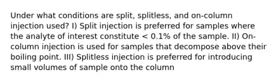 Under what conditions are split, splitless, and on-column injection used? I) Split injection is preferred for samples where the analyte of interest constitute < 0.1% of the sample. II) On-column injection is used for samples that decompose above their boiling point. III) Splitless injection is preferred for introducing small volumes of sample onto the column