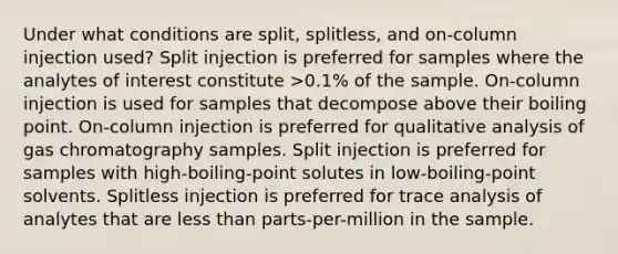 Under what conditions are split, splitless, and on-column injection used? Split injection is preferred for samples where the analytes of interest constitute >0.1% of the sample. On-column injection is used for samples that decompose above their boiling point. On-column injection is preferred for qualitative analysis of gas chromatography samples. Split injection is preferred for samples with high-boiling-point solutes in low-boiling-point solvents. Splitless injection is preferred for trace analysis of analytes that are less than parts-per-million in the sample.