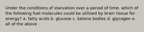 Under the conditions of starvation over a period of time, which of the following fuel molecules could be utilized by brain tissue for energy? a. fatty acids b. glucose c. ketone bodies d. glycogen e. all of the above