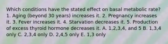 Which conditions have the stated effect on basal metabolic rate? 1. Aging (beyond 30 years) increases it. 2. Pregnancy increases it. 3. Fever increases it. 4. Starvation decreases it. 5. Production of excess thyroid hormone decreases it. A. 1,2,3,4, and 5 B. 1,3,4 only C. 2,3,4 only D. 2,4,5 only E. 1,3 only