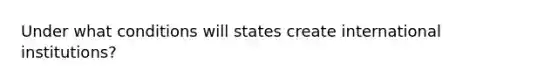 Under what conditions will states create international institutions?