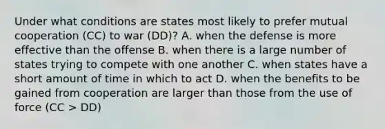 Under what conditions are states most likely to prefer mutual cooperation (CC) to war (DD)? A. when the defense is more effective than the offense B. when there is a large number of states trying to compete with one another C. when states have a short amount of time in which to act D. when the benefits to be gained from cooperation are larger than those from the use of force (CC > DD)