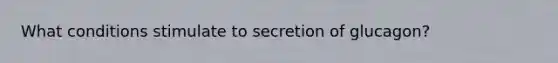 What conditions stimulate to secretion of glucagon?