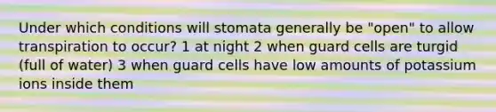 Under which conditions will stomata generally be "open" to allow transpiration to occur? 1 at night 2 when guard cells are turgid (full of water) 3 when guard cells have low amounts of potassium ions inside them