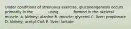 Under conditions of strenuous exercise, gluconeogenesis occurs primarily in the _______ using _______ formed in the skeletal muscle. A. kidney; alanine B. muscle; glycerol C. liver; propionate D. kidney; acetyl-CoA E. liver; lactate