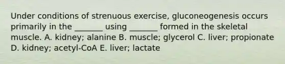 Under conditions of strenuous exercise, gluconeogenesis occurs primarily in the _______ using _______ formed in the skeletal muscle. A. kidney; alanine B. muscle; glycerol C. liver; propionate D. kidney; acetyl-CoA E. liver; lactate