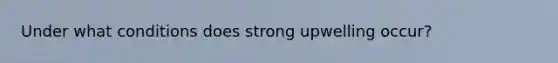 Under what conditions does strong upwelling occur?