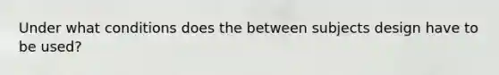 Under what conditions does the between subjects design have to be used?