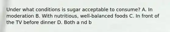 Under what conditions is sugar acceptable to consume? A. In moderation B. With nutritious, well-balanced foods C. In front of the TV before dinner D. Both a nd b