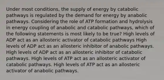 Under most conditions, the supply of energy by catabolic pathways is regulated by the demand for energy by anabolic pathways. Considering the role of ATP formation and hydrolysis in energy coupling of anabolic and catabolic pathways, which of the following statements is most likely to be true? High levels of ADP act as an allosteric activator of catabolic pathways High levels of ADP act as an allosteric inhibitor of anabolic pathways. High levels of ADP act as an allosteric inhibitor of catabolic pathways. High levels of ATP act as an allosteric activator of catabolic pathways. High levels of ATP act as an allosteric activator of anabolic pathways.