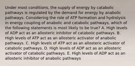 Under most conditions, the supply of energy by catabolic pathways is regulated by the demand for energy by anabolic pathways. Considering the role of ATP formation and hydrolysis in energy coupling of anabolic and catabolic pathways, which of the following statements is most likely to be true? A. High levels of ADP act as an allosteric inhibitor of catabolic pathways. B. High levels of ATP act as an allosteric activator of anabolic pathways. C. High levels of ATP act as an allosteric activator of catabolic pathways. D. High levels of ADP act as an allosteric activator of catabolic pathways. E. High levels of ADP act as an allosteric inhibitor of anabolic pathways