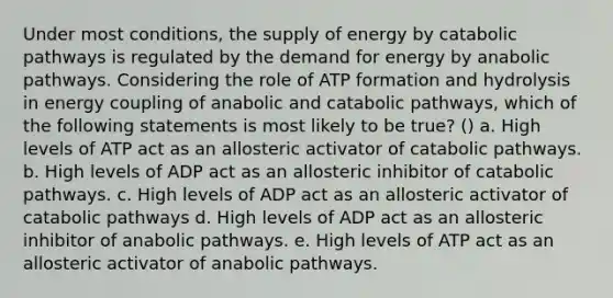 Under most conditions, the supply of energy by catabolic pathways is regulated by the demand for energy by anabolic pathways. Considering the role of ATP formation and hydrolysis in energy coupling of anabolic and catabolic pathways, which of the following statements is most likely to be true? () a. High levels of ATP act as an allosteric activator of catabolic pathways. b. High levels of ADP act as an allosteric inhibitor of catabolic pathways. c. High levels of ADP act as an allosteric activator of catabolic pathways d. High levels of ADP act as an allosteric inhibitor of anabolic pathways. e. High levels of ATP act as an allosteric activator of anabolic pathways.