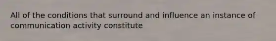 All of the conditions that surround and influence an instance of communication activity constitute