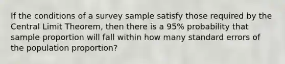 If the conditions of a survey sample satisfy those required by the Central Limit Theorem, then there is a 95% probability that sample proportion will fall within how many standard errors of the population proportion?