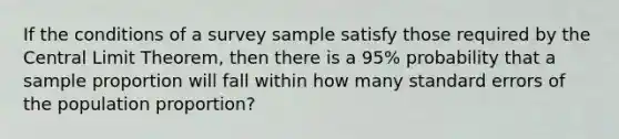 If the conditions of a survey sample satisfy those required by the Central Limit​ Theorem, then there is a​ 95% probability that a sample proportion will fall within how many standard errors of the population​ proportion?