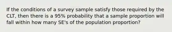 If the conditions of a survey sample satisfy those required by the CLT, then there is a​ 95% probability that a sample proportion will fall within how many SE's of the population​ proportion?