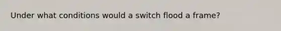 Under what conditions would a switch flood a frame?