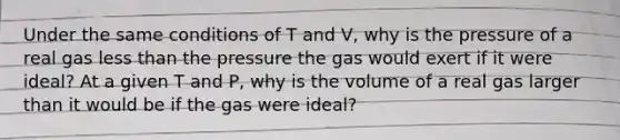 Under the same conditions of T and V, why is the pressure of a real gas less than the pressure the gas would exert if it were ideal? At a given T and P, why is the volume of a real gas larger than it would be if the gas were ideal?