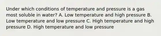 Under which conditions of temperature and pressure is a gas most soluble in water? A. Low temperature and high pressure B. Low temperature and low pressure C. High temperature and high pressure D. High temperature and low pressure