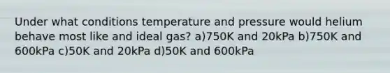 Under what conditions temperature and pressure would helium behave most like and ideal gas? a)750K and 20kPa b)750K and 600kPa c)50K and 20kPa d)50K and 600kPa