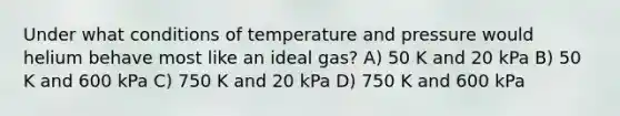 Under what conditions of temperature and pressure would helium behave most like an ideal gas? A) 50 K and 20 kPa B) 50 K and 600 kPa C) 750 K and 20 kPa D) 750 K and 600 kPa