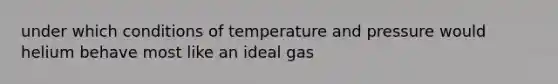 under which conditions of temperature and pressure would helium behave most like an ideal gas