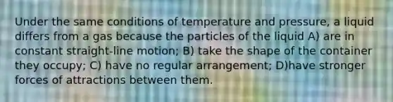 Under the same conditions of temperature and pressure, a liquid differs from a gas because the particles of the liquid A) are in constant straight-line motion; B) take the shape of the container they occupy; C) have no regular arrangement; D)have stronger forces of attractions between them.