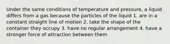 Under the same conditions of temperature and pressure, a liquid differs from a gas because the particles of the liquid 1. are in a constant straight line of motion 2. take the shape of the container they occupy 3. have no regular arrangement 4. have a stronger force of attraction between them