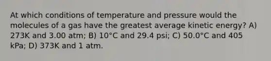 At which conditions of temperature and pressure would the molecules of a gas have the greatest average kinetic energy? A) 273K and 3.00 atm; B) 10°C and 29.4 psi; C) 50.0°C and 405 kPa; D) 373K and 1 atm.