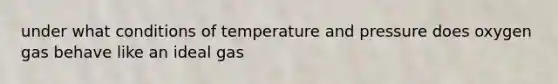 under what conditions of temperature and pressure does oxygen gas behave like an ideal gas