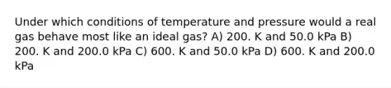 Under which conditions of temperature and pressure would a real gas behave most like an ideal gas? A) 200. K and 50.0 kPa B) 200. K and 200.0 kPa C) 600. K and 50.0 kPa D) 600. K and 200.0 kPa