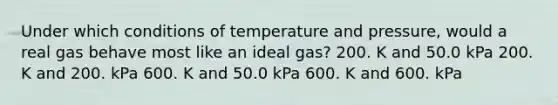 Under which conditions of temperature and pressure, would a real gas behave most like an ideal gas? 200. K and 50.0 kPa 200. K and 200. kPa 600. K and 50.0 kPa 600. K and 600. kPa