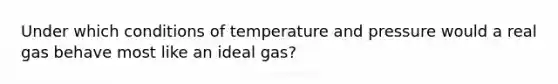 Under which conditions of temperature and pressure would a real gas behave most like an ideal gas?