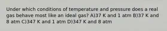 Under which conditions of temperature and pressure does a real gas behave most like an ideal gas? A)37 K and 1 atm B)37 K and 8 atm C)347 K and 1 atm D)347 K and 8 atm