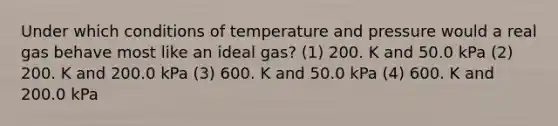 Under which conditions of temperature and pressure would a real gas behave most like an ideal gas? (1) 200. K and 50.0 kPa (2) 200. K and 200.0 kPa (3) 600. K and 50.0 kPa (4) 600. K and 200.0 kPa