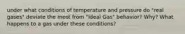 under what conditions of temperature and pressure do "real gases" deviate the most from "Ideal Gas" behavior? Why? What happens to a gas under these conditions?